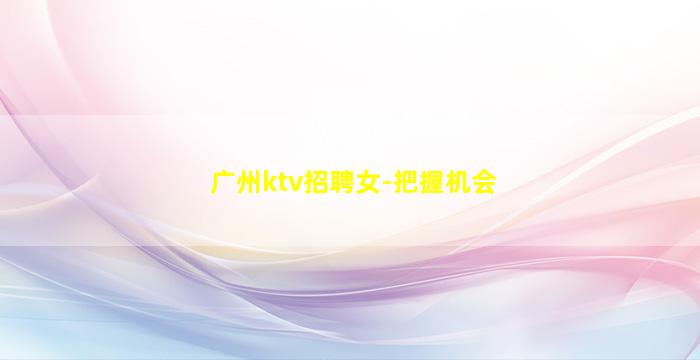 广州ktv招聘女-把握机会